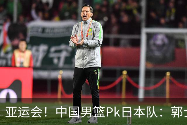 亚运会！中国男篮Pk日本队：郭士强做好4点 可以赢球